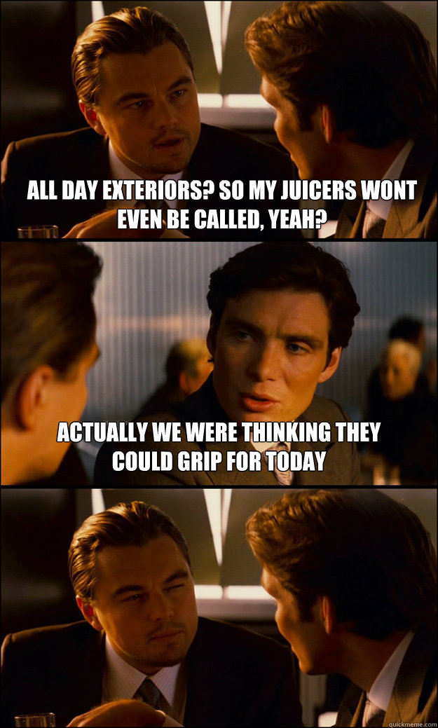 all day exteriors? so my juicers wont even be called, yeah? actually we were thinking they could grip for today  Inception