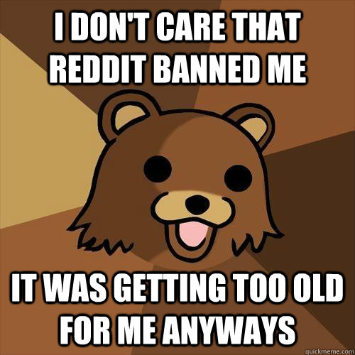 I don't care That reddit banned me It was getting too old for me anyways  Pedobear