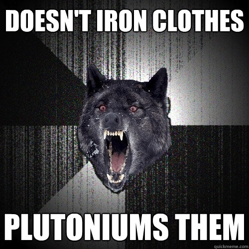 doesn't iron clothes plutoniums them   Insanity Wolf