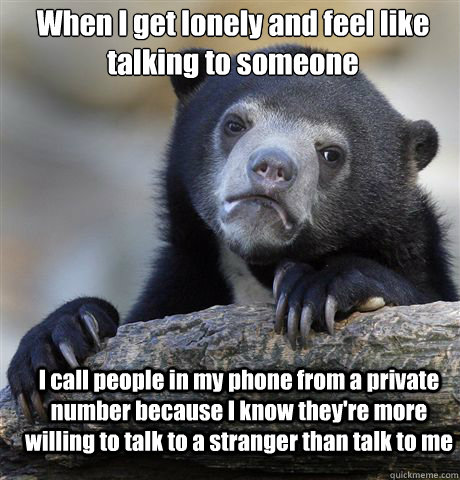 When I get lonely and feel like talking to someone I call people in my phone from a private number because I know they're more willing to talk to a stranger than talk to me  Confession Bear