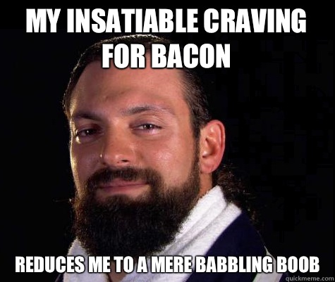 My insatiable craving for bacon Reduces me to a mere babbling boob  Damien SANDOW