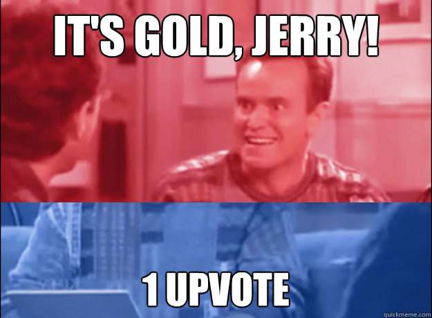 It's Gold, Jerry! 1 upvote - It's Gold, Jerry! 1 upvote  Socially Awesome Awkward Bania