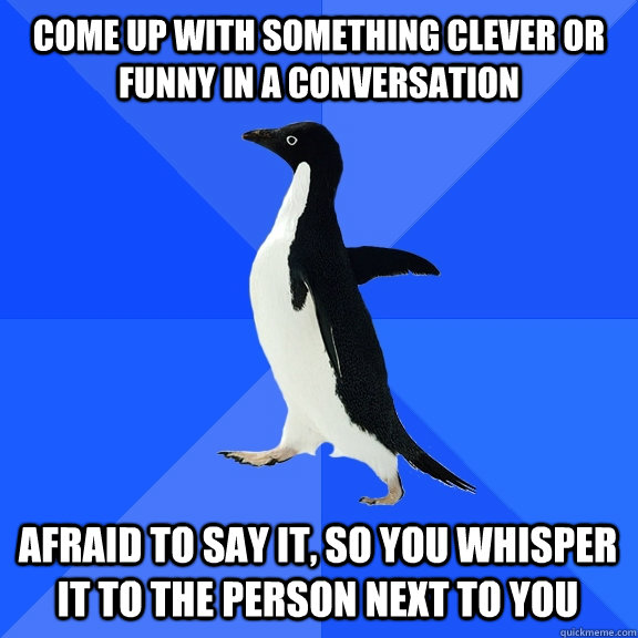 COME UP WITH SOMETHING CLEVER OR FUNNY IN A CONVERSATION AFRAID TO SAY IT, SO YOU WHISPER IT TO THE PERSON NEXT TO YOU    Socially Awkward Penguin