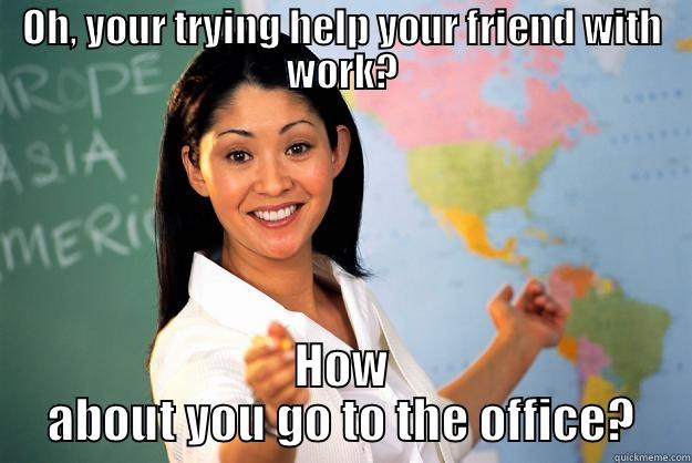 OH, YOUR TRYING HELP YOUR FRIEND WITH WORK? HOW ABOUT YOU GO TO THE OFFICE? Unhelpful High School Teacher