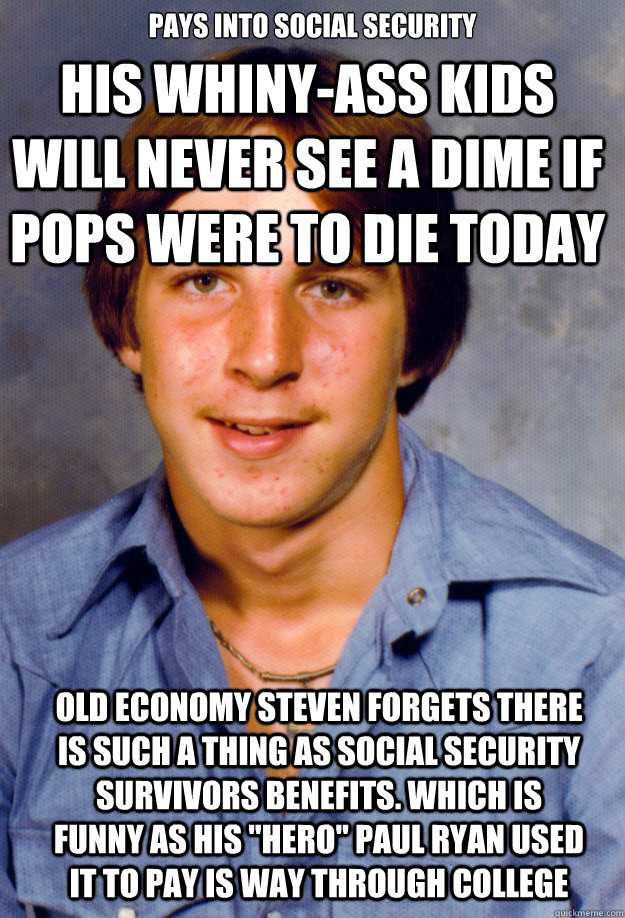 Pays into social security HIS WHINY-ASS KIDS WILL NEVER SEE A DIME IF POPS WERE TO DIE TODAY Old economy Steven forgets there is such a thing as social security survivors benefits. Which is funny as his 