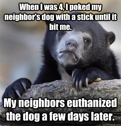 When I was 4, I poked my neighbor's dog with a stick until it bit me. My neighbors euthanized the dog a few days later.  Confession Bear