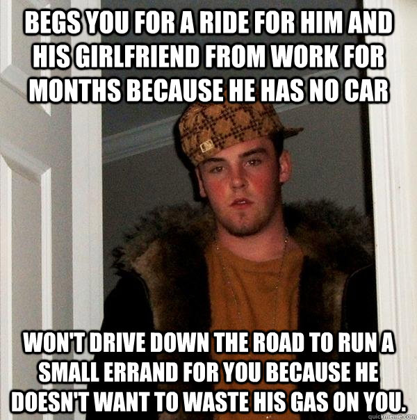 begs you for a ride for him and his girlfriend from work for months because he has no car Won't drive down the road to run a small errand for you because he doesn't want to waste his gas on you. - begs you for a ride for him and his girlfriend from work for months because he has no car Won't drive down the road to run a small errand for you because he doesn't want to waste his gas on you.  Scumbag Steve