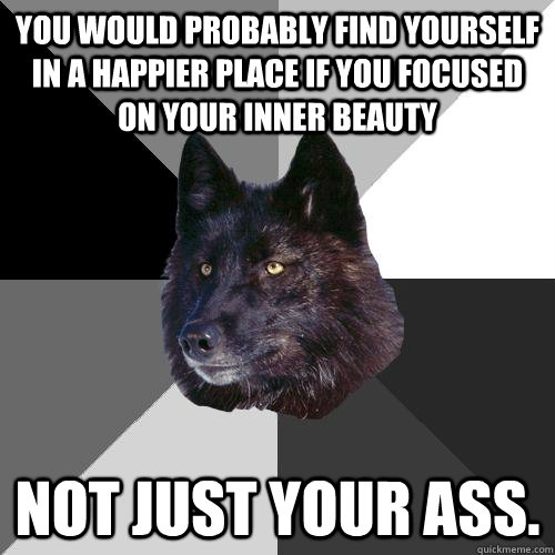 you would probably find yourself in a happier place if you focused on your inner beauty not just your ass.  Sanity Wolf