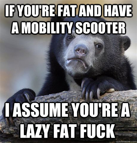 If you're fat and have a mobility scooter I assume you're a lazy fat fuck - If you're fat and have a mobility scooter I assume you're a lazy fat fuck  Confession Bear