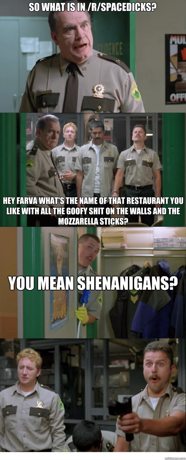 So what is in /r/SpaceDicks? Hey Farva what's the name of that restaurant you like with all the goofy shit on the walls and the mozzarella sticks?  You mean Shenanigans?   Shenanigans