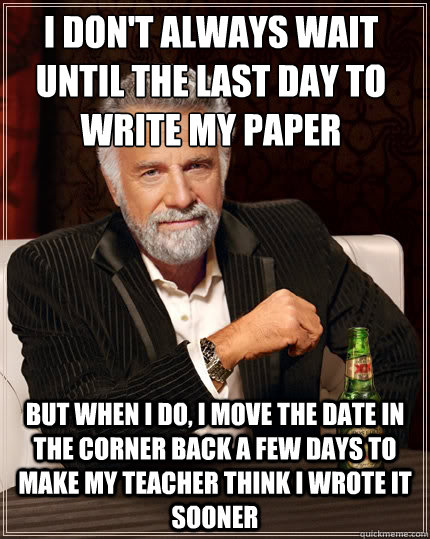 i DON'T ALWAYS WAIT UNTIL THE LAST DAY TO WRITE MY PAPER BUT WHEN I DO, i MOVE THE DATE IN THE CORNER BACK A FEW DAYS TO MAKE MY TEACHER THINK I WROTE IT SOONER  The Most Interesting Man In The World