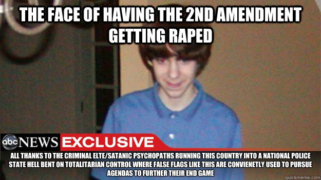 The face of having the 2nd Amendment getting raped All thanks to the criminal elte/satanic psychopaths running this country into a national police state hell bent on totalitarian control where false flags like this are convienetly used to pursue agendas t - The face of having the 2nd Amendment getting raped All thanks to the criminal elte/satanic psychopaths running this country into a national police state hell bent on totalitarian control where false flags like this are convienetly used to pursue agendas t  Misc