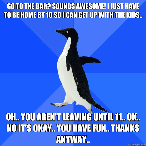 go to the bar? sounds awesome! I just have to be home by 10 so I can get up with the kids.. oh.. you aren't leaving until 11.. ok.. no it's okay.. you have fun.. thanks anyway..  Socially Awkward Penguin