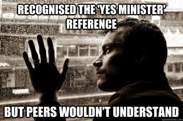 Recognised the 'Yes Minister' reference But peers wouldn't understand - Recognised the 'Yes Minister' reference But peers wouldn't understand  Over-Educated Problems