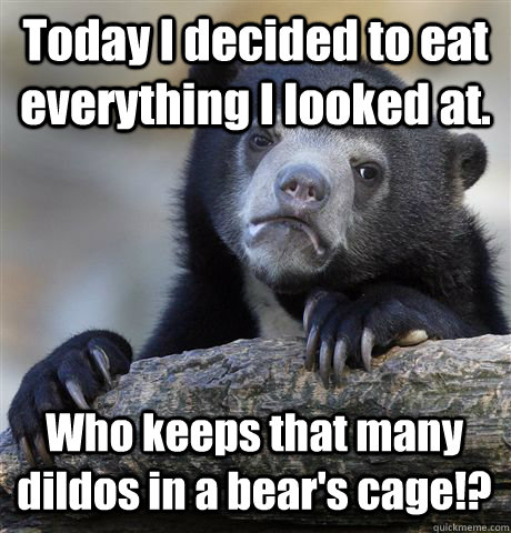 Today I decided to eat everything I looked at. Who keeps that many dildos in a bear's cage!?  Confession Bear