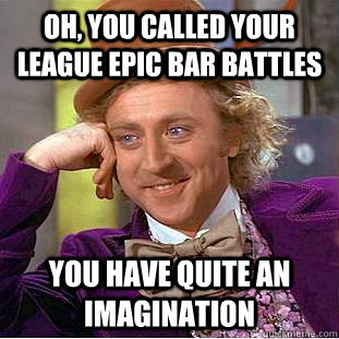 Oh, you called your league Epic bar battles you have quite an imagination  Condescending Wonka