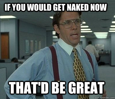 If you would get naked now That'd be great - If you would get naked now That'd be great  Bill Lumbergh