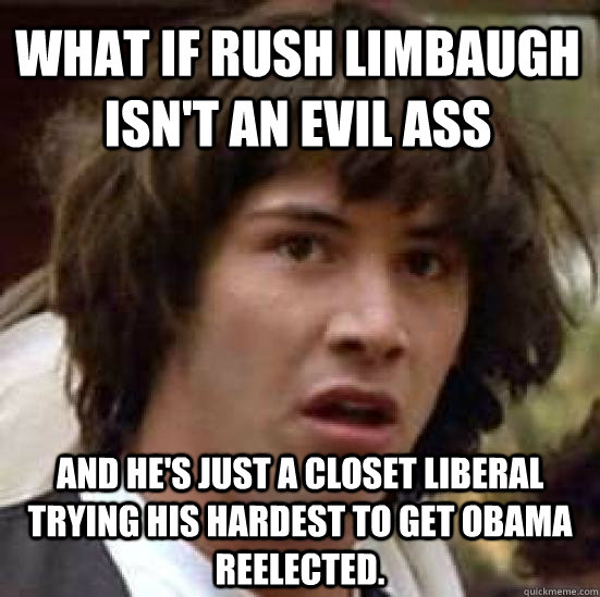 What if Rush Limbaugh isn't an evil ass and he's just a closet liberal trying his hardest to get obama reelected.  conspiracy keanu