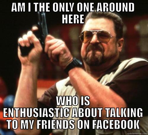 AM I THE ONLY ONE AROUND HERE WHO IS ENTHUSIASTIC ABOUT TALKING TO MY FRIENDS ON FACEBOOK Am I The Only One Around Here