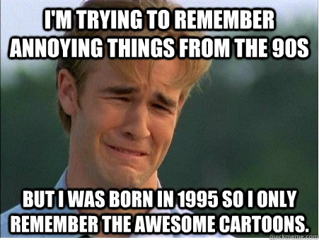 I'm trying to remember annoying things from the 90s but I was born in 1995 so I only remember the awesome cartoons.  1990s Problems