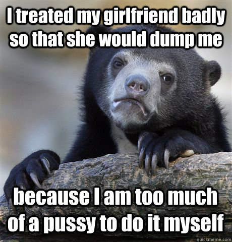 I treated my girlfriend badly so that she would dump me because I am too much of a pussy to do it myself  Confession Bear