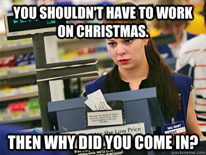 You shouldn't have to work on Christmas. Then why did you come in?  Condescending Cashier