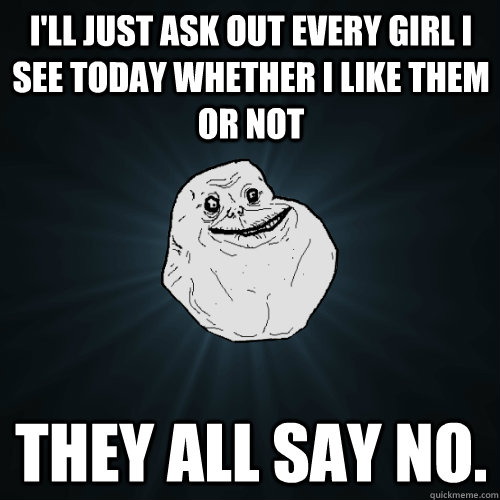 I'll just ask out every girl I see today whether I like them or not They all say no.  - I'll just ask out every girl I see today whether I like them or not They all say no.   Forever Alone