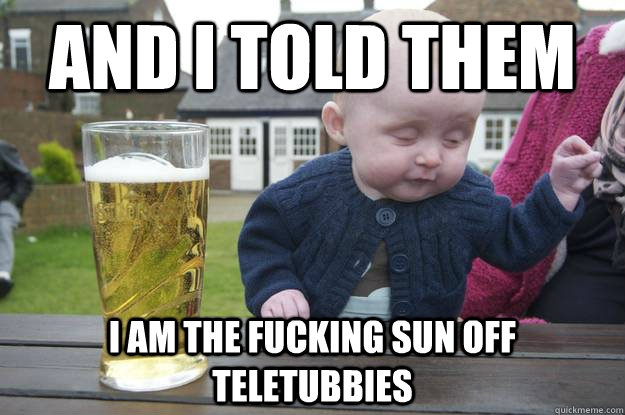 and i told them i am the fucking sun off teletubbies   drunk baby