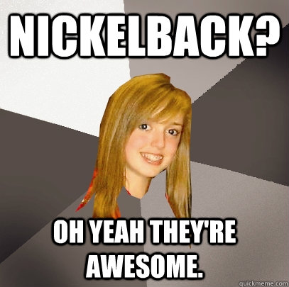 Nickelback? Oh yeah they're awesome.  Musically Oblivious 8th Grader