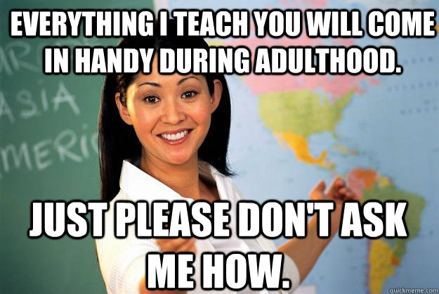 everything i teach you will come in handy during adulthood. just please don't ask me how.   Unhelpful High School Teacher