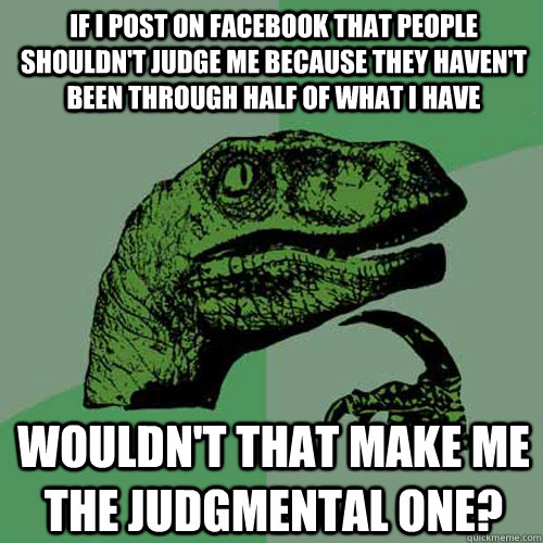 If I post on Facebook that people shouldn't judge me because they haven't been through half of what I have wouldn't that make ME the judgmental one? - If I post on Facebook that people shouldn't judge me because they haven't been through half of what I have wouldn't that make ME the judgmental one?  Philosoraptor