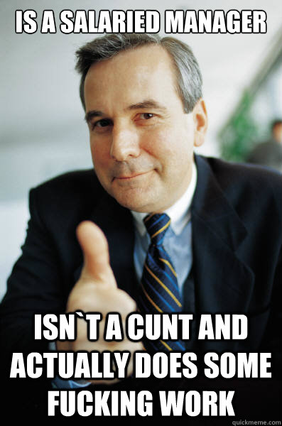 Is a salaried Manager Isn`t a cunt and actually does some fucking work  Good Guy Boss