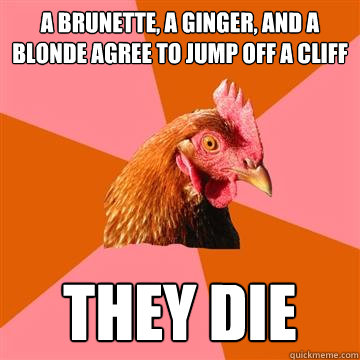 a brunette, a ginger, and a blonde agree to jump off a cliff they die  Anti-Joke Chicken