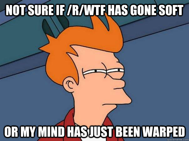 Not sure if /r/WTF has gone soft Or my mind has just been warped   Futurama Fry