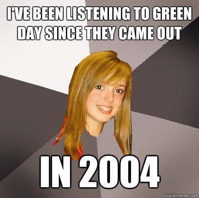 I've been listening to Green day since they came out in 2004  Musically Oblivious 8th Grader