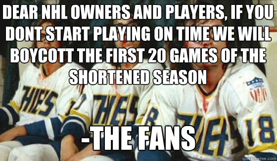 dear nhl owners and players, if you dont start playing on time we will boycott the first 20 games of the shortened season


Whose going to take their place? -the fans - dear nhl owners and players, if you dont start playing on time we will boycott the first 20 games of the shortened season


Whose going to take their place? -the fans  Hanson Brothers Lockout