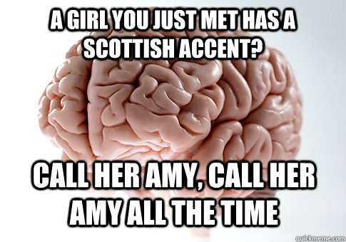 A girl you just met has a scottish accent? Call her Amy, Call her amy all the time  Scumbag Brain