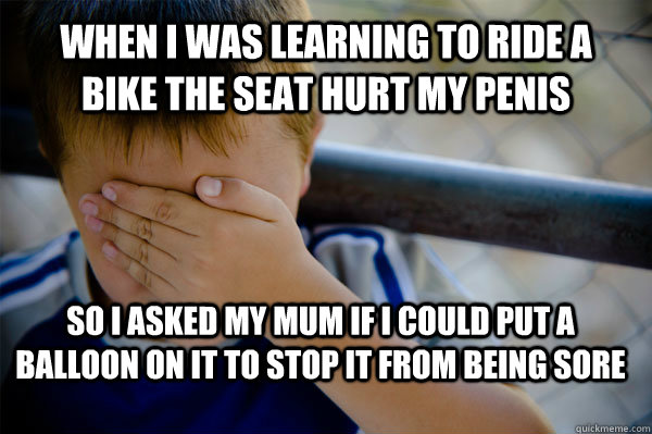 WHEN I WAS LEARNING TO RIDE A BIKE THE SEAT HURT MY PENIS SO I ASKED MY MUM IF I COULD PUT A BALLOON ON IT TO STOP IT FROM BEING SORE  Confession kid