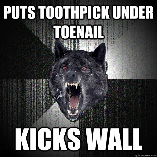 puts toothpick under toenail kicks wall  Insanity Wolf