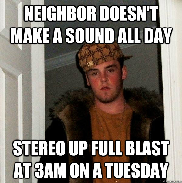 Neighbor doesn't make a sound all day stereo up full blast at 3am on a tuesday  Scumbag Steve