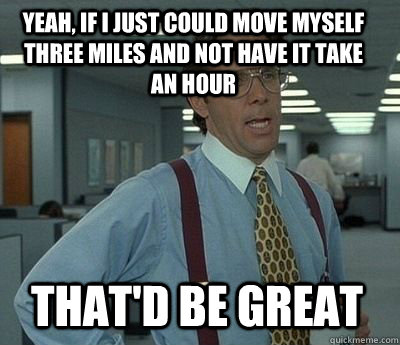 yeah, if i just could move myself three miles and not have it take an hour that'd be great  Bill Lumbergh