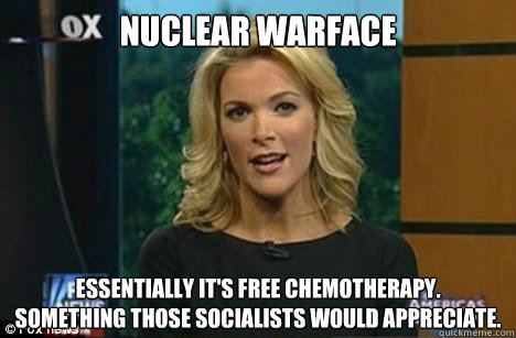 Nuclear Warface Essentially it's free chemotherapy.
Something those socialists would appreciate.  Megyn Kelly