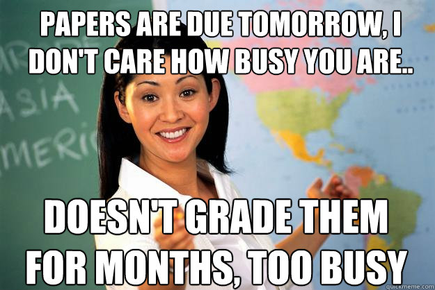 Papers are due tomorrow, I don't care how busy you are..  doesn't grade them for months, too busy - Papers are due tomorrow, I don't care how busy you are..  doesn't grade them for months, too busy  Unhelpful High School Teacher