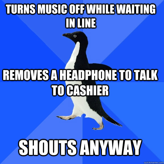 Turns music off while waiting in line removes a headphone to talk to cashier shouts anyway  Socially Awkward Penguin