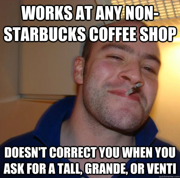 Works at any non-Starbucks coffee shop Doesn't correct you when you ask for a tall, grande, or venti  Good Guy Greg 