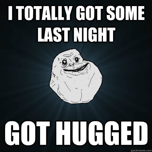 I totally got some last night got hugged  Forever Alone