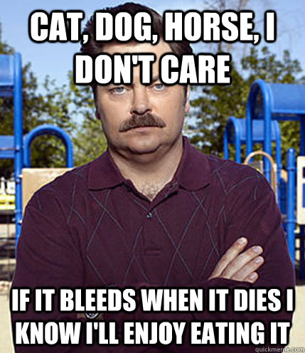 Cat, dog, horse, I don't care If it bleeds when it dies I know I'll enjoy eating it  Ron Swanson