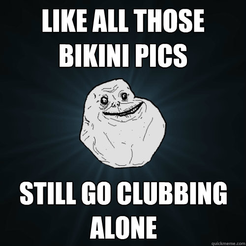 Like all those bikini pics still go clubbing alone  Forever Alone