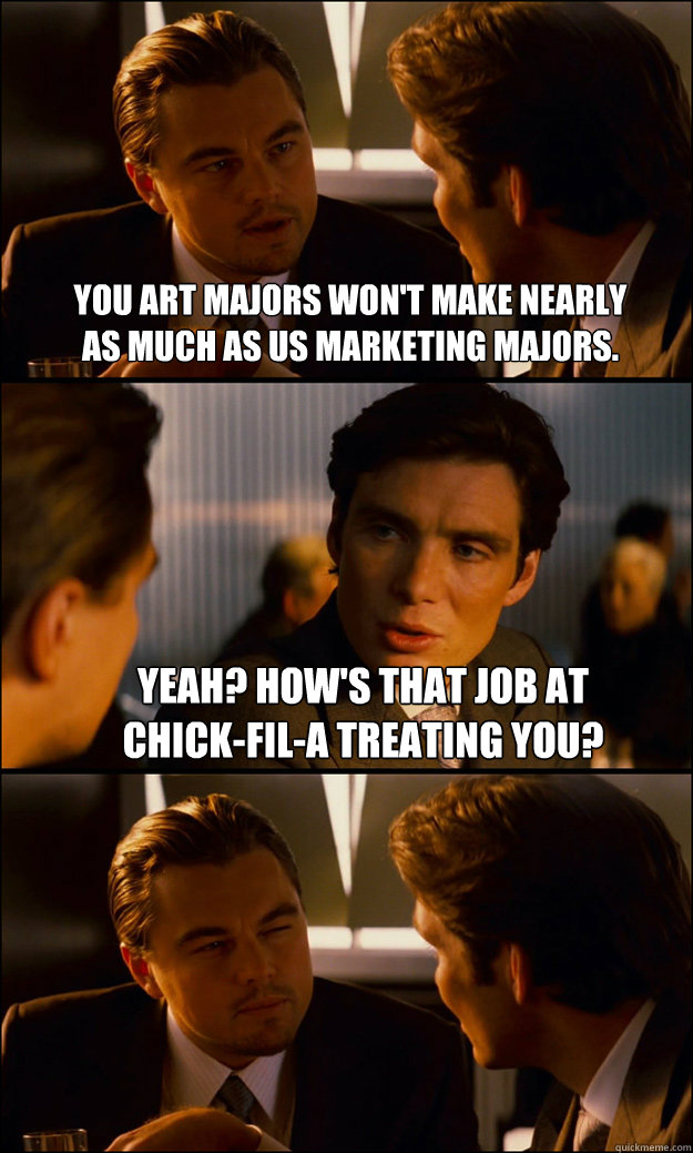 You art majors won't make nearly 
as much as us marketing majors. Yeah? How's that job at 
Chick-Fil-A treating you?   Inception