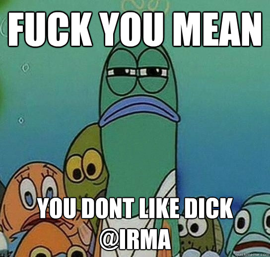 fuck you mean you dont like dick @Irma   Serious fish SpongeBob